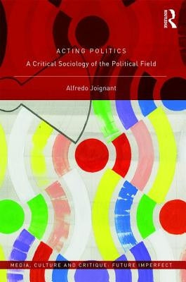 Acting Politics: A Critical Sociology of the Political Field by Joignant, Alfredo