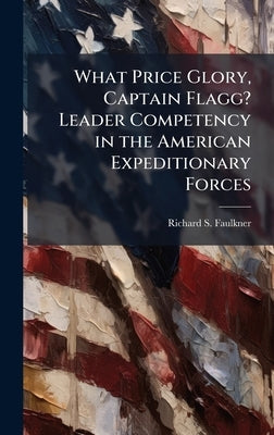 What Price Glory, Captain Flagg? Leader Competency in the American Expeditionary Forces by Faulkner, Richard S.