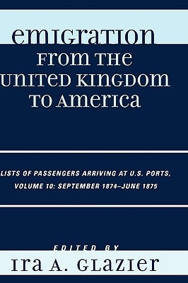 Emigration from the United Kingdom to America: Lists of Passengers Arriving at U.S. Ports, September 1874 - June 1875, Volume 10 by Glazier, Ira A.