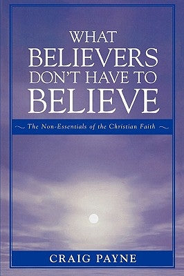 What Believers Don't Have to Believe: The Non-Essentials of the Christian Faith by Payne, Craig