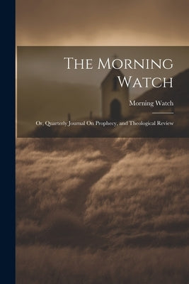 The Morning Watch; Or, Quarterly Journal On Prophecy, and Theological Review by Watch, Morning