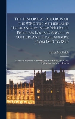 The Historical Records of the 93Rd the Sutherland Highlanders, Now 2Nd Batt. Princess Louise's Argyll & Sutherland Highlanders, From 1800 to 1890: Fro by Macveigh, James