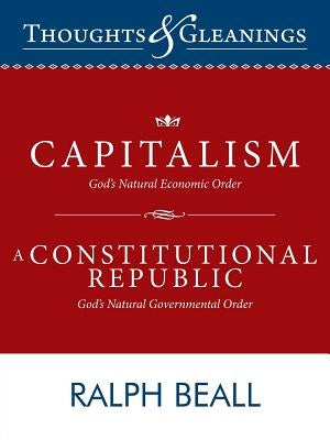 Thoughts and Gleanings: Capitalism, God's Natural Economic Order a Constitutional Republic, God's Natural Governmental Order by Beall, Ralph
