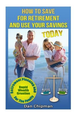 How To Save For Retirement and Use Your Savings TODAY: Retirement Planning and Rapid Wealth Creation for the Family by Chipman, Dan
