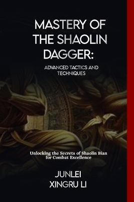 Mastery of the Shaolin Dagger: Advanced Tactics and Techniques: Unlocking the Secrets of Shaolin Bian for Combat Excellence by Xingru Li, Junlei