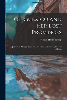 Old Mexico and Her Lost Provinces: A Journey in Mexico, Southern California, and Arizona, by Way of Cuba by Bishop, William Henry