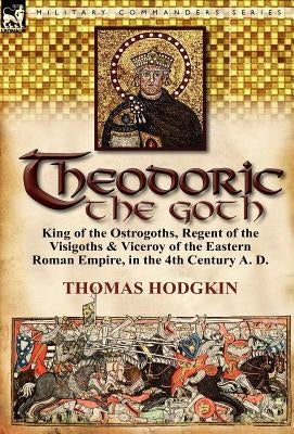Theodoric the Goth: King of the Ostrogoths, Regent of the Visigoths & Viceroy of the Eastern Roman Empire, in the 4th Century A. D. by Hodgkin, Thomas