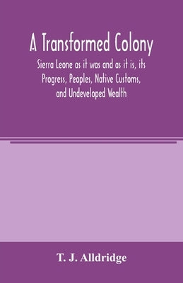 A Transformed Colony: Sierra Leone as it was and as it is, its Progress, Peoples, Native Customs, and Undeveloped Wealth by J. Alldridge, T.