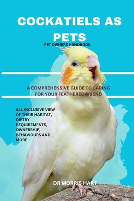 Cockatiels as Pets: A Comprehensive Guide to Caring for Your Feathered Friend by Hart, Morris