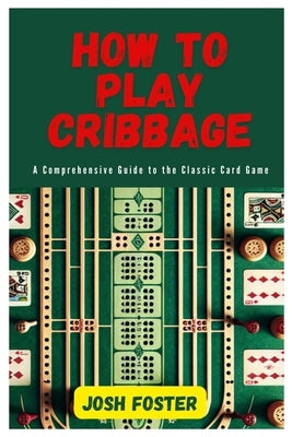 How to Play Cribbage: A Comprehensive Guide to the Classic Card Game by Foster, Josh