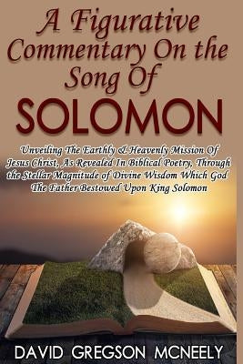 A Figurative Commentary On the Song Of Solomon: Unveiling The Earthly & Heavenly Mission Of Jesus Christ, As Revealed In Biblical Poetry, Through the by McNeely, David