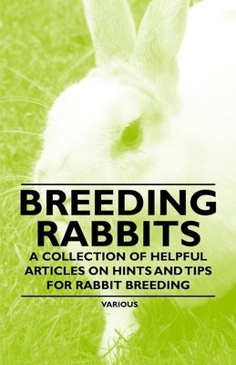 Breeding Rabbits - A Collection of Helpful Articles on Hints and Tips for Rabbit Breeding by Various Authors