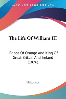 The Life Of William III: Prince Of Orange And King Of Great Britain And Ireland (1876) by Historicus