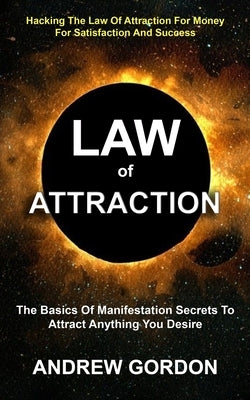 Law Of Attraction: The Basics Of Manifestation Secrets To Attract Anything You Desire (Hacking The Law Of Attraction For Money For Satisf by Gordon, Andrew