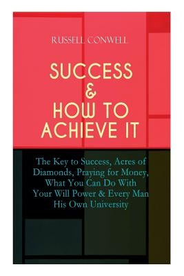 Success & How to Achieve It: The Key to Success, Acres of Diamonds, Praying for Money, What You Can Do With Your Will Power & Every Man His Own Uni by Conwell, Russell