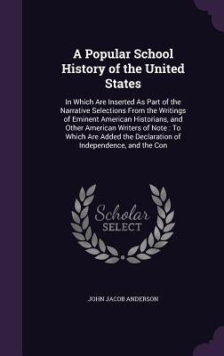 A Popular School History of the United States: In Which Are Inserted As Part of the Narrative Selections From the Writings of Eminent American Histori by Anderson, John Jacob