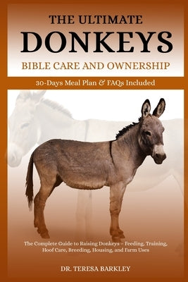 The Ultimate Donkeys Bible Care and Ownership: The Complete Guide to Raising Donkeys - Feeding, Training, Hoof Care, Breeding, Housing, and Farm Uses by Barkley, Teresa