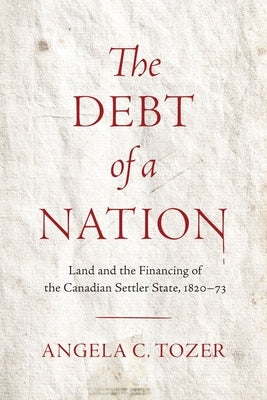 The Debt of a Nation: Land and the Financing of the Canadian Settler State, 1820-73 by Tozer, Angela C.