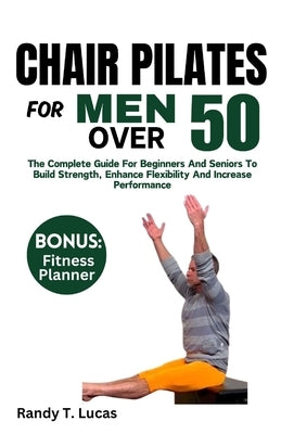 Chair Pilates for Men Over 50: The Complete Guide For Beginners And Seniors To Build Strength, Enhance Flexibility And Increase Performance by Lucas, Randy T.