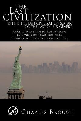 The Last Civilization: Is This the Last Civilization So Far or the Last One Forever? an Objectively Severe Look at Our Long Past, and Future, by Brough, Charles
