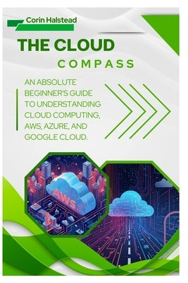 The Cloud Compass: An Absolute Beginner's Guide to Understanding Cloud Computing, AWS, Azure, and Google Cloud by Halstead, Corin