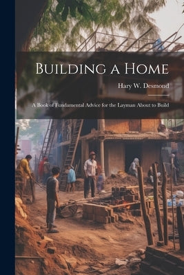 Building a Home: A Book of Fundamental Advice for the Layman About to Build by Desmond, Hary W.