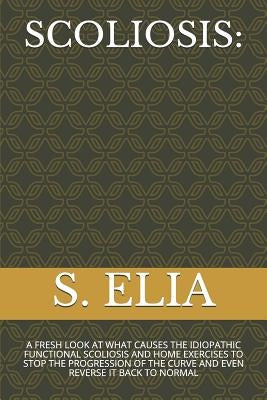 Scoliosis: A Fresh Look at What Causes the Idiopathic Functional Scoliosis and Home Exercises to Stop the Progression of the Curv by Elia, S.