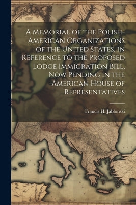 A Memorial of the Polish-American Organizations of the United States, in Reference to the Proposed Lodge Immigration Bill, now Pending in the American by Jablonski, Francis H. [From Old Catal
