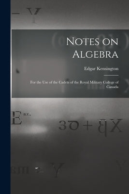 Notes on Algebra [microform]: for the Use of the Cadets of the Royal Military College of Canada by Kensington, Edgar B. 1842