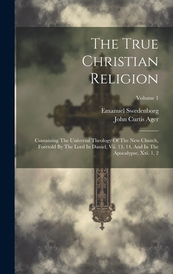 The True Christian Religion: Containing The Universal Theology Of The New Church, Foretold By The Lord In Daniel, Vii. 13, 14, And In The Apocalyps by Swedenborg, Emanuel