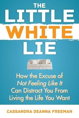 The Little White Lie: How the Excuse of Not Feeling Like It Can Distract You from Living the Life You Crave by Freeman, Cassandra