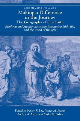 Making a Difference in the Journey: The Geography of Our Faith: Brethren and Mennonite Stories Integrating Faith, Life, and the World of Thought by Lee, Nancy V.