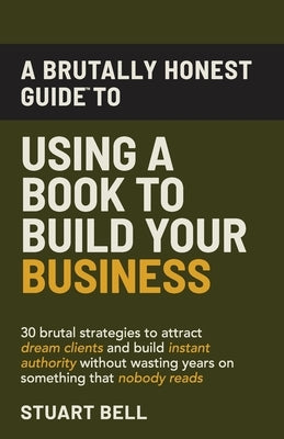 A Brutally Honest Guide To Using a Book to Build Your Business: 30 brutal strategies to attract dream clients and build instant authority, without was by Bell, Stuart