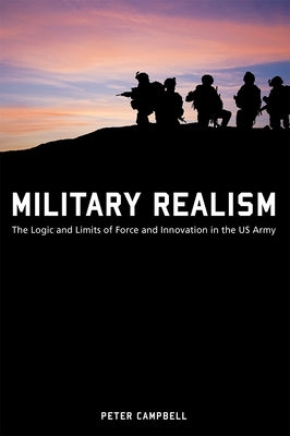 Military Realism: The Logic and Limits of Force and Innovation in the U.S. Army by Campbell, Peter