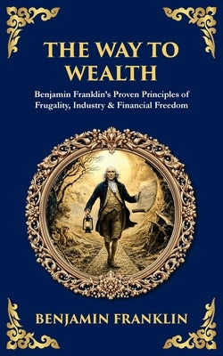 The Way to Wealth: Benjamin Franklin's Proven Principles of Frugality, Industry & Financial Freedom by Franklin, Benjamin