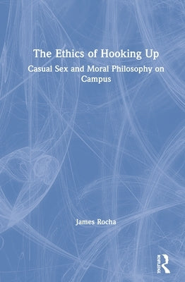 The Ethics of Hooking Up: Casual Sex and Moral Philosophy on Campus by Rocha, James