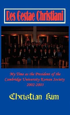 Res Gestae Christiani: My Time as the President of the Cambridge University Korean Society 2002-2003 (Hardcover) by Kim, Christian