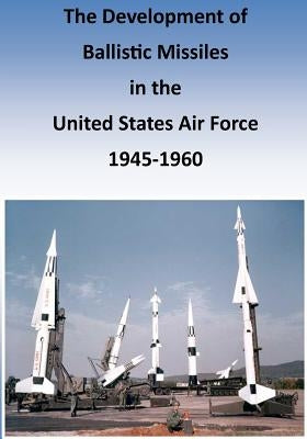 The Development of Ballistic Missiles in the United States Air Force 1945-1960 by U. S. Air Force