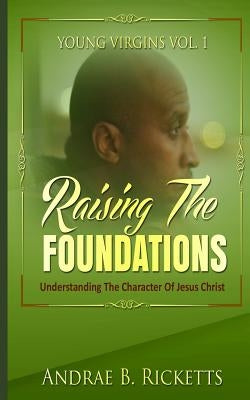 Raising The Foundations: Understanding The Character Of Jesus Christ by Ricketts, Andrae B.