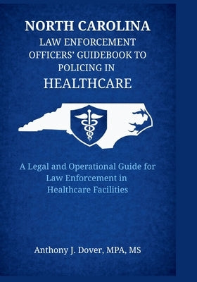 North Carolina Law Enforcement Officers' Guidebook to Policing in Healthcare: A Legal and Operational Guide for Law Enforcement in Healthcare Faciliti by Dover, Anthony J.