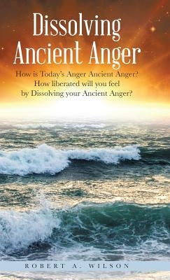Dissolving Ancient Anger: How is Today's Anger Ancient Anger? How liberated will you feel by Dissolving your Ancient Anger? by Wilson, Robert Allen