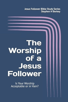 The WORSHIP of a Jesus Follower: Is Your Worship Acceptable or in Vain? by Berkey, Stephen H.