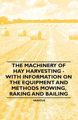 The Machinery of Hay Harvesting - With Information on the Equipment and Methods Mowing, Raking and Bailing by Various