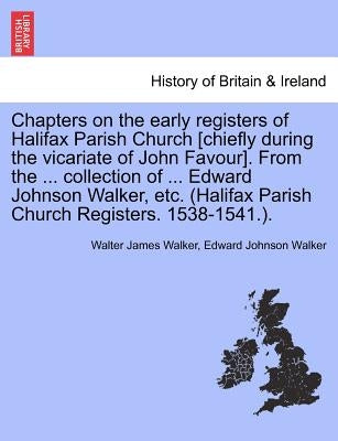 Chapters on the Early Registers of Halifax Parish Church [Chiefly During the Vicariate of John Favour]. from the ... Collection of ... Edward Johnson by Walker, Walter James