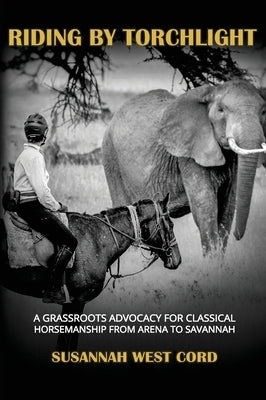 Riding by Torchlight: A Grass Roots Advocacy for Classical Horsemanship from Arena to Savannah by West Cord, Susannah