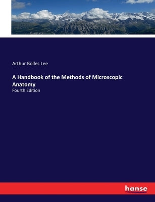 A Handbook of the Methods of Microscopic Anatomy: Fourth Edition by Lee, Arthur Bolles