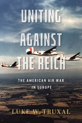 Uniting Against the Reich: The American Air War in Europe by Truxal, Luke W.