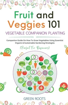 Fruit and Veggies 101 - Vegetable Companion Planting: Companion Guide On How To Grow Vegetables Using Essential, Organic & Sustainable Gardening Strat by Roots, Green