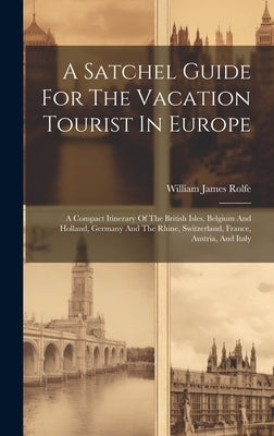 A Satchel Guide For The Vacation Tourist In Europe: A Compact Itinerary Of The British Isles, Belgium And Holland, Germany And The Rhine, Switzerland, by Rolfe, William James