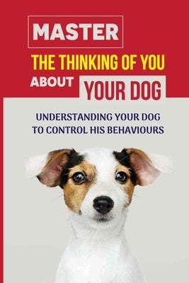Master The Thinking Of You About Your Dog: Understanding Your Dog To Control His Behaviours: How To Stop Bad Dog Behavior by Elsner, Kacy